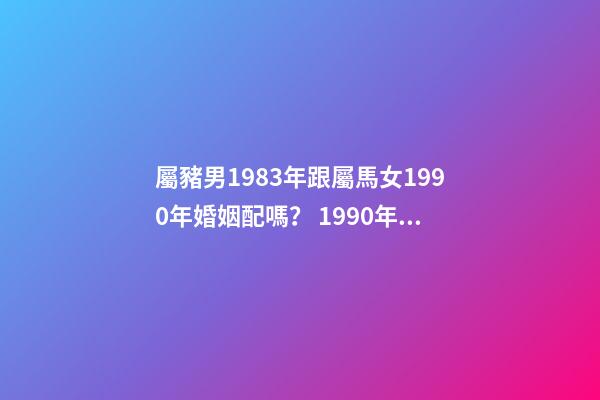 屬豬男1983年跟屬馬女1990年婚姻配嗎？ 1990年女屬馬和1983年男屬豬相配嗎-第1張-觀點-玄機派